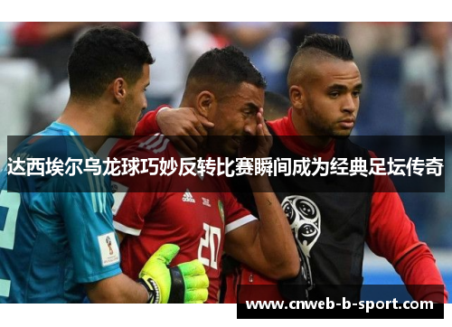 达西埃尔乌龙球巧妙反转比赛瞬间成为经典足坛传奇
