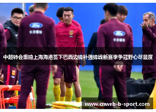 中超转会重磅上海海港签下巴西边锋补强锋线新赛季争冠野心尽显度